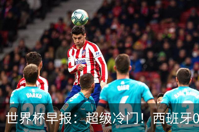 世界杯早报：超级冷门！西班牙0-0佛得角